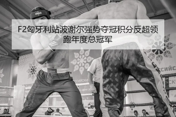 F2匈牙利站波谢尔强势夺冠积分反超领跑年度总冠军